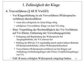 I. Zulässigkeit der Klage
4. Vorverfahren (§ 68 II VwGO)
  – Vor Klageerhebung ist ein Vorverfahren (Widerspruchs-
    verfahren) durchzuführen
     • wenn dies erfolgreich ist: keine Klage nötig
     • erfolgloses Vorverfahren: Klage vor dem VG nötig
  – Sinn: Vorprüfung der Rechtmäßigkeit des Vw-Verfahrens
    auf Vw-Ebene; Entlastung der Verwaltungsgerichte
     • Einlegung und Begründung des Widerspruchs bei
       Ausgangsbehörde, die VA erlassen hat
     • Prüfung der RM des VA regelmäßig durch nächst höhere Behörde
       (Widerspruchsbehörde), erlässt Widerspruchsbescheid
     • Vorverfahren (Widerspruchsverfahren) nur bei Klagen auf
       Aufhebung (Anfechtungsklage) oder Erlass (Verpflichtungsklage)
       von VA
  – Fall: B muss erfolglos Widerspruch eingelegt haben.          77
 