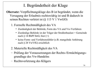 I. Begründetheit der Klage
Obersatz: Verpflichtungsklage des B ist begründet, wenn die
  Versagung der Erlaubnis rechtswidrig ist und B dadurch in
  seinen Rechten verletzt ist (§ 113 V 1 VwGO)
   1. Formelle Rechtmäßigkeit des VA
       • Zuständigkeit der Behörde, Form des VA und Vw-Verfahren
       • Zuständige Behörde ist der Träger der Straßenbaulast = Gemeinde
         nach § 14 RhPf StrG; hier (+)
       • keine Form- und Verfahrensfehler (z.B. mangelnde Anhörung
         nach § 28 VwVfG) ersichtlich

   2. Materielle Rechtmäßigkeit des VA
   – Prüfung der Voraussetzungen der Rechts-/Ermächtigungs-
      grundlage des Vw-Handelns
   – Rechtsverletzung des Klägers
                                                                    79
 