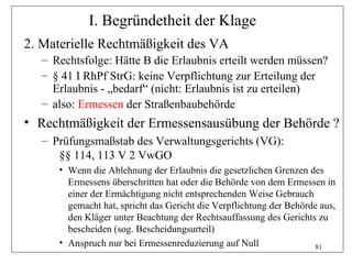 I. Begründetheit der Klage
2. Materielle Rechtmäßigkeit des VA
   – Rechtsfolge: Hätte B die Erlaubnis erteilt werden müssen?
   – § 41 I RhPf StrG: keine Verpflichtung zur Erteilung der
     Erlaubnis - „bedarf“ (nicht: Erlaubnis ist zu erteilen)
   – also: Ermessen der Straßenbaubehörde
• Rechtmäßigkeit der Ermessensausübung der Behörde ?
   – Prüfungsmaßstab des Verwaltungsgerichts (VG):
      §§ 114, 113 V 2 VwGO
      • Wenn die Ablehnung der Erlaubnis die gesetzlichen Grenzen des
        Ermessens überschritten hat oder die Behörde von dem Ermessen in
        einer der Ermächtigung nicht entsprechenden Weise Gebrauch
        gemacht hat, spricht das Gericht die Verpflichtung der Behörde aus,
        den Kläger unter Beachtung der Rechtsauffassung des Gerichts zu
        bescheiden (sog. Bescheidungsurteil)
      • Anspruch nur bei Ermessenreduzierung auf Null                81
 