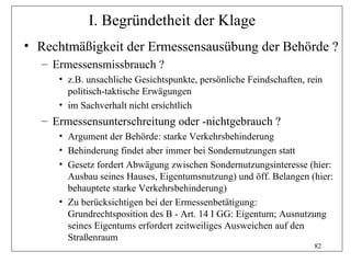 I. Begründetheit der Klage
• Rechtmäßigkeit der Ermessensausübung der Behörde ?
  – Ermessensmissbrauch ?
     • z.B. unsachliche Gesichtspunkte, persönliche Feindschaften, rein
       politisch-taktische Erwägungen
     • im Sachverhalt nicht ersichtlich
  – Ermessensunterschreitung oder -nichtgebrauch ?
     • Argument der Behörde: starke Verkehrsbehinderung
     • Behinderung findet aber immer bei Sondernutzungen statt
     • Gesetz fordert Abwägung zwischen Sondernutzungsinteresse (hier:
       Ausbau seines Hauses, Eigentumsnutzung) und öff. Belangen (hier:
       behauptete starke Verkehrsbehinderung)
     • Zu berücksichtigen bei der Ermessenbetätigung:
       Grundrechtsposition des B - Art. 14 I GG: Eigentum; Ausnutzung
       seines Eigentums erfordert zeitweiliges Ausweichen auf den
       Straßenraum
                                                                    82
 