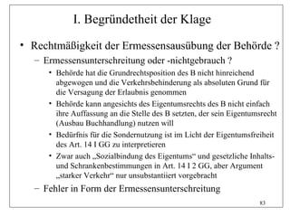 I. Begründetheit der Klage
• Rechtmäßigkeit der Ermessensausübung der Behörde ?
  – Ermessensunterschreitung oder -nichtgebrauch ?
     • Behörde hat die Grundrechtsposition des B nicht hinreichend
       abgewogen und die Verkehrsbehinderung als absoluten Grund für
       die Versagung der Erlaubnis genommen
     • Behörde kann angesichts des Eigentumsrechts des B nicht einfach
       ihre Auffassung an die Stelle des B setzten, der sein Eigentumsrecht
       (Ausbau Buchhandlung) nutzen will
     • Bedürfnis für die Sondernutzung ist im Licht der Eigentumsfreiheit
       des Art. 14 I GG zu interpretieren
     • Zwar auch „Sozialbindung des Eigentums“ und gesetzliche Inhalts-
       und Schrankenbestimmungen in Art. 14 I 2 GG, aber Argument
       „starker Verkehr“ nur unsubstantiiert vorgebracht
  – Fehler in Form der Ermessensunterschreitung
                                                                     83
 