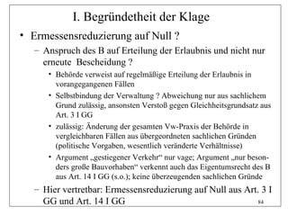 I. Begründetheit der Klage
• Ermessensreduzierung auf Null ?
  – Anspruch des B auf Erteilung der Erlaubnis und nicht nur
    erneute Bescheidung ?
     • Behörde verweist auf regelmäßige Erteilung der Erlaubnis in
       vorangegangenen Fällen
     • Selbstbindung der Verwaltung ? Abweichung nur aus sachlichem
       Grund zulässig, ansonsten Verstoß gegen Gleichheitsgrundsatz aus
       Art. 3 I GG
     • zulässig: Änderung der gesamten Vw-Praxis der Behörde in
       vergleichbaren Fällen aus übergeordneten sachlichen Gründen
       (politische Vorgaben, wesentlich veränderte Verhältnisse)
     • Argument „gestiegener Verkehr“ nur vage; Argument „nur beson-
       ders große Bauvorhaben“ verkennt auch das Eigentumsrecht des B
       aus Art. 14 I GG (s.o.); keine überzeugenden sachlichen Gründe
  – Hier vertretbar: Ermessensreduzierung auf Null aus Art. 3 I
    GG und Art. 14 I GG                                   84
 
