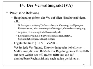 14. Der Verwaltungsakt (VA)
• Praktische Relevanz
  – Haupthandlungsform der Vw auf allen Handlungsfeldern,
    z.B.:
     • Ordnungsverwaltung/Gefahrenabwehr: Ordnungsverfügungen,
       Platzverweise, Versammlungsauflösungen, Gewerbeuntersagung
     • Abgabenverwaltung: Gebührenbescheide
     • Leistungsverwaltung: Subventionsbescheid, BaföG,
       Sozialhilfebescheid, Steuerbescheid
  – Legaldefinition: § 35 S. 1 VwVfG:
    VA ist jede Verfügung, Entscheidung oder hoheitliche
    Maßnahme, die eine Behörde zur Regelung eines Einzelfalls
    auf dem Gebiet des öff. Rechts trifft und die auf
    unmittelbare Rechtswirkung nach außen gerichtet ist
                                                               87
 