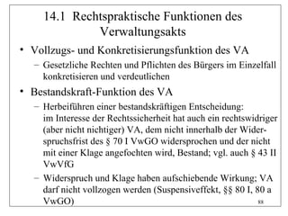 14.1 Rechtspraktische Funktionen des
             Verwaltungsakts
• Vollzugs- und Konkretisierungsfunktion des VA
  – Gesetzliche Rechten und Pflichten des Bürgers im Einzelfall
    konkretisieren und verdeutlichen
• Bestandskraft-Funktion des VA
  – Herbeiführen einer bestandskräftigen Entscheidung:
    im Interesse der Rechtssicherheit hat auch ein rechtswidriger
    (aber nicht nichtiger) VA, dem nicht innerhalb der Wider-
    spruchsfrist des § 70 I VwGO widersprochen und der nicht
    mit einer Klage angefochten wird, Bestand; vgl. auch § 43 II
    VwVfG
  – Widerspruch und Klage haben aufschiebende Wirkung; VA
    darf nicht vollzogen werden (Suspensiveffekt, §§ 80 I, 80 a
    VwGO)                                                   88
 