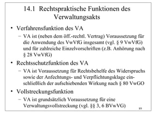 14.1 Rechtspraktische Funktionen des
             Verwaltungsakts
• Verfahrensfunktion des VA
  – VA ist (neben dem öff.-rechtl. Vertrag) Voraussetzung für
    die Anwendung des VwVfG insgesamt (vgl. § 9 VwVfG)
    und für zahlreiche Einzelvorschriften (z.B. Anhörung nach
    § 28 VwVfG)
• Rechtsschutzfunktion des VA
  – VA ist Voraussetzung für Rechtsbehelfe des Widerspruchs
    sowie der Anfechtungs- und Verpflichtungsklage ein-
    schließlich der aufschiebenden Wirkung nach § 80 VwGO
• Vollstreckungsfunktion
  – VA ist grundsätzlich Voraussetzung für eine
    Verwaltungsvollstreckung (vgl. §§ 3, 6 BVwVG)         89
 