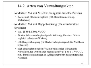 14.2 Arten von Verwaltungsakten
– Sonderfall: VA mit Mischwirkung (für dieselbe Person)
   • Rechte und Pflichten zugleich (z.B. Beamtenernennung,
     Wehrdienst)
– Sonderfall: VA mit Doppelwirkung (für verschiedene
  Personen)
   • Vgl. §§ 80 I 2, 80 a VwGO
   • für den Adressaten begünstigende Wirkung, für einen Dritten
     zugleich belastende Wirkung
   • z.B. Baugenehmigung (für Bauherrn begünstigend, für Nachbarn
     belastend)
   • auch umgekehrt möglich: VA mit belastender Wirkung für
     Adressaten, für Dritten aber begünstigen (vgl. § 80 a II VwGO),
     z.B.: Immissionsauflagen an Anlagenbetreiber, begünstigend für
     Nachbarn

                                                                 91
 