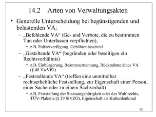 14.2      Arten von Verwaltungsakten
• Generelle Unterscheidung bei begünstigenden und
  belastenden VA:
  – „Befehlende VA“ (Ge- und Verbote, die zu bestimmten
    Tun oder Unterlassen verpflichten),
     • z.B. Polizeiverfügung, Gebührenbescheid
  – „Gestaltende VA“ (begründen oder beseitigen ein
    Rechtsverhältnis)
     • z.B. Einbürgerung, Beamtenernennung, Rücknahme eines VA
       (§ 48 VwVfG)
  – „Feststellende VA“ (treffen eine unmittelbar
    rechtserhebliche Feststellung, zur Eigenschaft einer Person,
    einer Sache oder zu einem Sachverhalt)
     • z.B. Feststellung der Staatsangehörigkeit oder des Wahlrechts,
       TÜV-Plakette (§ 29 StVZO), Eigenschaft als Kulturdenkmal

                                                                        92
 