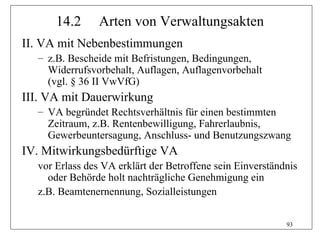 14.2      Arten von Verwaltungsakten
II. VA mit Nebenbestimmungen
  – z.B. Bescheide mit Befristungen, Bedingungen,
    Widerrufsvorbehalt, Auflagen, Auflagenvorbehalt
    (vgl. § 36 II VwVfG)
III. VA mit Dauerwirkung
  – VA begründet Rechtsverhältnis für einen bestimmten
    Zeitraum, z.B. Rentenbewilligung, Fahrerlaubnis,
    Gewerbeuntersagung, Anschluss- und Benutzungszwang
IV. Mitwirkungsbedürftige VA
  vor Erlass des VA erklärt der Betroffene sein Einverständnis
    oder Behörde holt nachträgliche Genehmigung ein
  z.B. Beamtenernennung, Sozialleistungen

                                                           93
 