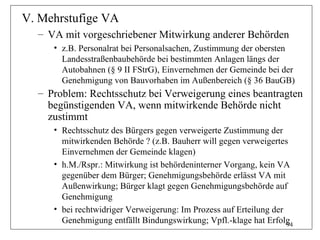 V. Mehrstufige VA
  – VA mit vorgeschriebener Mitwirkung anderer Behörden
     • z.B. Personalrat bei Personalsachen, Zustimmung der obersten
       Landesstraßenbaubehörde bei bestimmten Anlagen längs der
       Autobahnen (§ 9 II FStrG), Einvernehmen der Gemeinde bei der
       Genehmigung von Bauvorhaben im Außenbereich (§ 36 BauGB)
  – Problem: Rechtsschutz bei Verweigerung eines beantragten
    begünstigenden VA, wenn mitwirkende Behörde nicht
    zustimmt
     • Rechtsschutz des Bürgers gegen verweigerte Zustimmung der
       mitwirkenden Behörde ? (z.B. Bauherr will gegen verweigertes
       Einvernehmen der Gemeinde klagen)
     • h.M./Rspr.: Mitwirkung ist behördeninterner Vorgang, kein VA
       gegenüber dem Bürger; Genehmigungsbehörde erlässt VA mit
       Außenwirkung; Bürger klagt gegen Genehmigungsbehörde auf
       Genehmigung
     • bei rechtwidriger Verweigerung: Im Prozess auf Erteilung der
       Genehmigung entfällt Bindungswirkung; Vpfl.-klage hat Erfolg 94
 