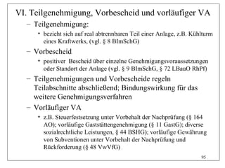 VI. Teilgenehmigung, Vorbescheid und vorläufiger VA
  – Teilgenehmigung:
     • bezieht sich auf real abtrennbaren Teil einer Anlage, z.B. Kühlturm
       eines Kraftwerks, (vgl. § 8 BImSchG)
  – Vorbescheid
     • positiver Bescheid über einzelne Genehmigungsvoraussetzungen
       oder Standort der Anlage (vgl. § 9 BImSchG, § 72 LBauO RhPf)
  – Teilgenehmigungen und Vorbescheide regeln
    Teilabschnitte abschließend; Bindungswirkung für das
    weitere Genehmigungsverfahren
  – Vorläufiger VA
     • z.B. Steuerfestsetzung unter Vorbehalt der Nachprüfung (§ 164
       AO); vorläufige Gaststättengenehmigung (§ 11 GastG); diverse
       sozialrechtliche Leistungen, § 44 BSHG); vorläufige Gewährung
       von Subventionen unter Vorbehalt der Nachprüfung und
       Rückforderung (§ 48 VwVfG)
                                                                     95
 