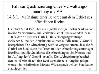 Fall zur Qualifizierung einer Verwaltungs-
             handlung als VA -
14.3.1. Maßnahme einer Behörde auf dem Gebiet des
                   öffentlichen Rechts
Die Stadt S hat 1998 ihre als Eigenbetrieb geführten Stadtwerke
in eine Versorgungs- und Verkehrs-GmbH umgewandelt. S hält
100 % der Anteile der GmbH. Die Versorgungsverträge
zwischen S und den Abnehmern wurden auf die neue V-GmbH
übergeleitet. Die Abrechnung wird so vorgenommen, dass die V-
GmbH der Stadtkasse die Daten mit den Abrechnungsunterlagen
überlässt und die Stadtkasse die Abrechungen „im Namen und
im Auftrag der V-GmbH“ erstellt. Den „Abrechnungsbeschei-
den“ wird wie bisher eine Rechtsbehelfsbelehrung beigefügt,
wonach innerhalb eines Monats Widerspruch bei der Stadtkasse
einzulegen ist.                                             97
 