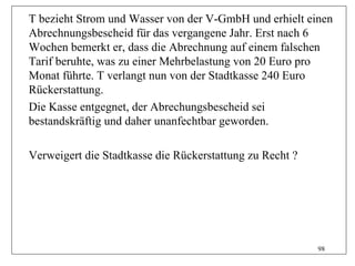 T bezieht Strom und Wasser von der V-GmbH und erhielt einen
Abrechnungsbescheid für das vergangene Jahr. Erst nach 6
Wochen bemerkt er, dass die Abrechnung auf einem falschen
Tarif beruhte, was zu einer Mehrbelastung von 20 Euro pro
Monat führte. T verlangt nun von der Stadtkasse 240 Euro
Rückerstattung.
Die Kasse entgegnet, der Abrechungsbescheid sei
bestandskräftig und daher unanfechtbar geworden.

Verweigert die Stadtkasse die Rückerstattung zu Recht ?




                                                          98
 