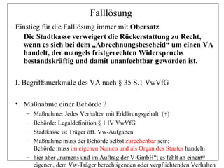 Falllösung
Einstieg für die Falllösung immer mit Obersatz
  Die Stadtkasse verweigert die Rückerstattung zu Recht,
  wenn es sich bei dem „Abrechnungsbescheid“ um einen VA
  handelt, der mangels fristgerechten Widerspruchs
  bestandskräftig und damit unanfechtbar geworden ist.

I. Begriffsmerkmale des VA nach § 35 S.1 VwVfG

• Maßnahme einer Behörde ?
   – Maßnahme: Jedes Verhalten mit Erklärungsgehalt (+)
   – Behörde: Legaldefinition § 1 IV VwVfG
   – Stadtkasse ist Träger öff. Vw-Aufgaben
   – Maßnahme muss der Behörde selbst zurechenbar sein;
     Behörde muss im eigenen Namen und als Organ des Staates handeln
   – hier aber „namens und im Auftrag der V-GmbH“; es fehlt an einem99
     eigenen, dem Vw-Träger berechtigenden oder verpflichtenden Verhalten
 
