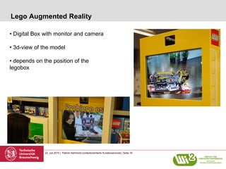 Lego Augmented Reality

• Digital Box with monitor and camera

• 3d-view of the model

• depends on the position of the
legobox




              22. Juli 2010 | Patrick Helmholz| kontextorientierte Kundenservicesl | Seite 16
 
