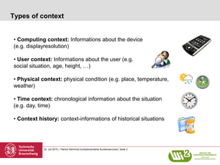 Types of context


• Computing context: Informations about the device
(e.g. displayresolution)

• User context: Informations about the user (e.g.
social situation, age, height, …)

• Physical context: physical condition (e.g. place, temperature,
weather)

• Time context: chronological information about the situation
(e.g. day, time)

• Context history: context-informations of historical situations




            22. Juli 2010 | Patrick Helmholz| kontextorientierte Kundenservicesl | Seite 2
 