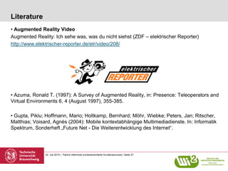 Literature
• Augmented Reality Video
Augmented Reality: Ich sehe was, was du nicht siehst (ZDF – elektrischer Reporter)
http://www.elektrischer-reporter.de/elr/video/208/




• Azuma, Ronald T. (1997): A Survey of Augmented Reality, in: Presence: Teleoperators and
Virtual Environments 6, 4 (August 1997), 355-385.

• Gupta, Piklu; Hoffmann, Mario; Holtkamp, Bernhard; Möhr, Wiebke; Peters, Jan; Ritscher,
Matthias; Voisard, Agnès (2004): Mobile kontextabhängige Multimediadienste. In: Informatik
Spektrum, Sonderheft „Future Net - Die Weiterentwicklung des Internet“.




               22. Juli 2010 | Patrick Helmholz| kontextorientierte Kundenservicesl | Seite 27
 
