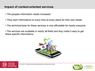 Impact of context-oriented services

• The peoples information needs increased

• They want informations to every time at every place for their own needs

• The technical base for these services is now affordable for nearly everyone

• The services are available in nearly all fields and they make it easy to get
these specific informations




             22. Juli 2010 | Patrick Helmholz| kontextorientierte Kundenservicesl | Seite 4
 