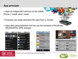App principle

 Apps as independent services on the mobile
Phone ( I install, what i need)

 Everyone can easily download the apps from a „market“

 Apps allow personalization and can use the hardware of the phone
  (WLAN/UMTS, GPS, storage)




             22. Juli 2010 | Patrick Helmholz| kontextorientierte Kundenservicesl | Seite 6
 