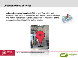 Location based services


  A Location-based service (LBS) is an information and
  entertainment service, accessible with mobile devices through
  the mobile network and utilizing the ability to make use of the
  geographical position of the mobile device




            22. Juli 2010 | Patrick Helmholz| kontextorientierte Kundenservicesl | Seite 9
 