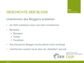 GESCHICHTE DER BLOGS
Unterformen des Bloggens entstehen
• Ab 2003 entstehen mehr und mehr Unterformen
• Beispiele:
> Myspace
> Twitter
> Facebook
• Das klassische Bloggen wurde jedoch nicht verdrängt
• Unterformen werden heute eher als „Satelliten“ genutzt

04.03.2014 Seite 10 10
Seite 10
04.03.2014 Seite

 