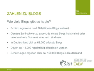 ZAHLEN ZU BLOGS
Wie viele Blogs gibt es heute?
• Schätzungsweise rund 70 Millionen Blogs weltweit
• Genaue Zahl schwer zu sagen, da einige Blogs inaktiv sind oder
unter mehrere Domains zu erreich sind usw.
• In Deutschland gibt es 62.000 erfasste Blogs
• Davon ca. 15.000 regelmäßig aktualisiert werden
• Schätzungen ergeben aber ca. 150.000 Blogs in Deutschland

04.03.2014 Seite 12 12
Seite 12
04.03.2014 Seite

 