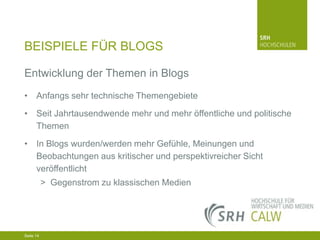 BEISPIELE FÜR BLOGS
Entwicklung der Themen in Blogs
• Anfangs sehr technische Themengebiete
• Seit Jahrtausendwende mehr und mehr öffentliche und politische
Themen
• In Blogs wurden/werden mehr Gefühle, Meinungen und
Beobachtungen aus kritischer und perspektivreicher Sicht
veröffentlicht
> Gegenstrom zu klassischen Medien

04.03.2014 Seite 14 14
Seite 14
04.03.2014 Seite

 