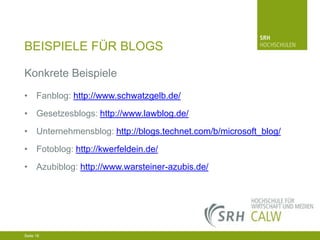BEISPIELE FÜR BLOGS
Konkrete Beispiele
• Fanblog: http://www.schwatzgelb.de/
• Gesetzesblogs: http://www.lawblog.de/
• Unternehmensblog: http://blogs.technet.com/b/microsoft_blog/
• Fotoblog: http://kwerfeldein.de/
• Azubiblog: http://www.warsteiner-azubis.de/

04.03.2014 Seite 16 16
Seite 16
04.03.2014 Seite

 