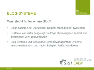 BLOG-SYSTEME
Was steckt hinter einem Blog?
• Blogs basieren auf „speziellen“ Content Management-Systemen
• Systeme sind dafür ausgelegt, Beiträge chronologisch sortiert, mit
Zeitstempel usw. zu publizieren
• Blog-Systeme und klassische Content Management-Systeme
verschmelzen nach und nach - Beispiel hierfür: Wordpress

04.03.2014 Seite 18 18
Seite 18
04.03.2014 Seite

 