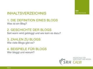INHALTSVERZEICHNIS
1. DIE DEFINITION EINES BLOGS
Was ist ein Blog?

2. GESCHICHTE DER BLOGS
Seit wann wird gebloggt und wie kam es dazu?

3. ZAHLEN ZU BLOGS
Wie viele Blogs gibt es?

4. BEISPIELE FÜR BLOGS
Wer bloggt und warum?

04.03.2014 Seite 2 2
Seite 2
04.03.2014 Seite

 