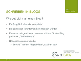 SCHREIBEN IN BLOGS
Wie betreibt man einen Blog?
• Ein Blog läuft niemals „von allein“
• Blogs müssen in Unternehmen integriert werden
• Es muss zwingend einen Verantwortlichen für den Blog
geben  „Chefredakteur“
• Redaktionsplan notwendig
> Enthält Themen, Abgabedaten, Autoren usw.

04.03.2014 Seite 21 21
Seite 21
04.03.2014 Seite

 