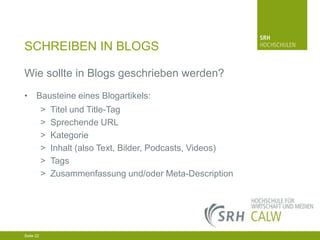 SCHREIBEN IN BLOGS
Wie sollte in Blogs geschrieben werden?
• Bausteine eines Blogartikels:
>
>
>
>
>
>

Titel und Title-Tag
Sprechende URL
Kategorie
Inhalt (also Text, Bilder, Podcasts, Videos)
Tags
Zusammenfassung und/oder Meta-Description

04.03.2014 Seite 22 22
Seite 22
04.03.2014 Seite

 