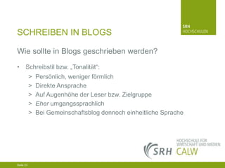 SCHREIBEN IN BLOGS
Wie sollte in Blogs geschrieben werden?
• Schreibstil bzw. „Tonalität“:
>
>
>
>
>

Persönlich, weniger förmlich
Direkte Ansprache
Auf Augenhöhe der Leser bzw. Zielgruppe
Eher umgangssprachlich
Bei Gemeinschaftsblog dennoch einheitliche Sprache

04.03.2014 Seite 23 23
Seite 23
04.03.2014 Seite

 