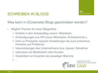 SCHREIBEN IN BLOGS
Was kann in (Corporate) Blogs geschrieben werden?
• Möglich Themen für einen Blogartikel:
> Einblick in den Arbeitsalltag versch. Mitarbeiter
> Ankündigungen aus HR (neuer Mitarbeiter, Ruhestand etc.)
> Infos zu Produkten (sowohl Vorstellungen als auch präventive
Hinweise auf Probleme)
> Veranstaltungen des Unternehmens bzw. dessen Teilnahme
> Interviews mit Mitarbeitern oder Kunden
> Gastartikel von Experten der jeweiligen Branche
> …

04.03.2014 Seite 24 24
Seite 24
04.03.2014 Seite

 