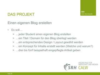DAS PROJEKT
Einen eigenen Blog erstellen
• Es soll…
>
>
>
>
>

…jeder Student einen eigenen Blog erstellen
…ein Titel / Domain für den Blog überlegt werden
…ein entsprechendes Design / Layout gewählt werden
…ein Konzept für Inhalte erstellt werden (Welche und warum?)
…drei bis fünf beispielhaft eingepflegte Artikel geben

04.03.2014 Seite 26 26
Seite 26
04.03.2014 Seite

 