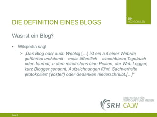 DIE DEFINITION EINES BLOGS
Was ist ein Blog?
• Wikipedia sagt:
> „Das Blog oder auch Weblog […] ist ein auf einer Website
geführtes und damit – meist öffentlich – einsehbares Tagebuch
oder Journal, in dem mindestens eine Person, der Web-Logger,
kurz Blogger genannt, Aufzeichnungen führt, Sachverhalte
protokolliert ('postet') oder Gedanken niederschreibt.[…]“

04.03.2014 Seite 5 5
Seite 5
04.03.2014 Seite

 