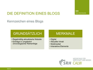 DIE DEFINITION EINES BLOGS
Kennzeichen eines Blogs

GRUNDSÄTZLICH
• Regelmäßig aktualisierte Website
• Einträge in umgekehrt
chronologischer Reihenfolge

04.03.2014 Seite 6 6
Seite 6
04.03.2014 Seite

MERKMALE
• Digital
• Aktueller Inhalt
• Multimedial
• Interaktive Elemente

 