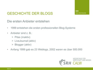 GESCHICHTE DER BLOGS
Die ersten Anbieter entstehen
• 1999 entstehen die ersten professionellen Blog-Systeme
• Anbieter sind z. B.:
> Pitas (inaktiv)
> LiveJournal (aktiv)
> Blogger (aktiv)
• Anfang 1999 gab es 23 Weblogs, 2002 waren es über 500.000

04.03.2014 Seite 9 9
Seite 9
04.03.2014 Seite

 