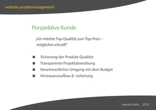 website projektmanagement




             Perspektive Kunde
               „Ich möchte Top-Qualität zum Top-Preis –
                möglichst schnell!“


                Sicherung der Produkt-Qualität
                Transparente Projektabwicklung
                Verantwortlicher Umgang mit dem Budget
                Vertrauensaufbau  -sicherung




                                                          martin hahn _ 2010
 