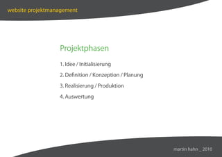 website projektmanagement




                  Projektphasen
                  1. Idee / Initialisierung
                  2. Definition / Konzeption / Planung
                  3. Realisierung / Produktion
                  4. Auswertung




                                                         martin hahn _ 2010
 