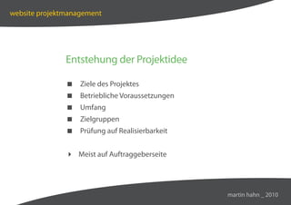 website projektmanagement




               Entstehung der Projektidee

                Ziele des Projektes
                Betriebliche Voraussetzungen
                Umfang
                Zielgruppen
                Prüfung auf Realisierbarkeit


                Meist auf Auftraggeberseite




                                                martin hahn _ 2010
 