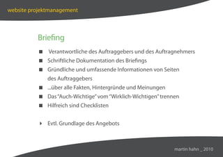 website projektmanagement



          Briefing
           Verantwortliche des Auftraggebers und des Auftragnehmers
           Schriftliche Dokumentation des Briefings
           Gründliche und umfassende Informationen von Seiten
              des Auftraggebers
           ...über alle Fakten, Hintergründe und Meinungen
           Das “Auch-Wichtige” vom “Wirklich-Wichtigen” trennen
           Hilfreich sind Checklisten


           Evtl. Grundlage des Angebots



                                                              martin hahn _ 2010
 