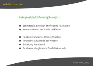 website konzeption




              Tätigkeitsfeld Konzeption(er)

               Schnittstelle zwischen Briefing und Realisation
               Kommunikation mit Kunde und Team


               Positionierung eines Online-Angebots
               Inhaltliche Gestaltung der Website
               Erstellung Storyboard
               Produktionsbegleitende Qualitätskontrolle




                                                                  martin hahn _ 2010
 