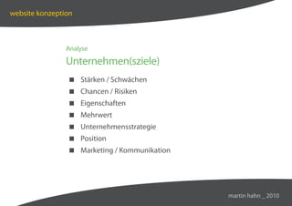 website konzeption



                Analyse

                Unternehmen(sziele)
                 Stärken / Schwächen
                 Chancen / Risiken
                 Eigenschaften
                 Mehrwert
                 Unternehmensstrategie
                 Position
                 Marketing / Kommunikation




                                              martin hahn _ 2010
 