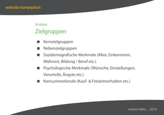 website konzeption


               Analyse

               Zielgruppen
                Kernzielgruppen
                Nebenzielgruppen
                Sozidemografische Merkmale (Alter, Einkommen,
                     Wohnort, Bildung / Beruf etc.)
                Psychologische Merkmale (Wünsche, Einstellungen,
                     Vorurteile, Ängste etc.)
                Konsummerkmale (Kauf-  Freizeitverhalten etc.)




                                                              martin hahn _ 2010
 