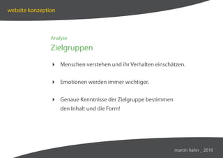 website konzeption



                Analyse

                Zielgruppen
                 Menschen verstehen und ihr Verhalten einschätzen.


                 Emotionen werden immer wichtiger.

                 Genaue Kenntnisse der Zielgruppe bestimmen
                     den Inhalt und die Form!




                                                               martin hahn _ 2010
 