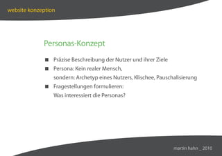 website konzeption




             Personas-Konzept
              Präzise Beschreibung der Nutzer und ihrer Ziele
              Persona: Kein realer Mensch,
                 sondern: Archetyp eines Nutzers, Klischee, Pauschalisierung
              Fragestellungen formulieren:
                 Was interessiert die Personas?




                                                                  martin hahn _ 2010
 