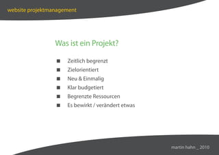 website projektmanagement




                 Was ist ein Projekt?

                    Zeitlich begrenzt
                    Zielorientiert
                    Neu  Einmalig
                    Klar budgetiert
                    Begrenzte Ressourcen
                    Es bewirkt / verändert etwas




                                                    martin hahn _ 2010
 