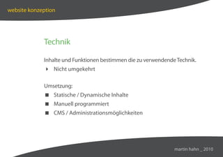 website konzeption




             Technik

             Inhalte und Funktionen bestimmen die zu verwendende Technik.
              Nicht umgekehrt

             Umsetzung:
              Statische / Dynamische Inhalte
              Manuell programmiert
              CMS / Administrationsmöglichkeiten




                                                                martin hahn _ 2010
 