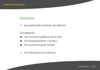 website konzeption




             MainIdea
              konzeptionelles Leitmotiv der Website

             Grundlage für:
              Das Erscheinungsbild (Look  Feel)
              Die Navigationsform / Struktur
              Die Inszenierung der Inhalte


              evtl. Metaphern als Leitmotiv




                                                       martin hahn _ 2010
 