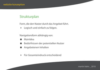 website konzeption



             Strukturplan
             Form, die den Nutzer durch das Angebot führt.
              Logisch und einfach zu folgen.

             Navigationsform abhängig von:
              MainIdea
              Bedürfnissen der potentiellen Nutzer
              Angebotenen Inhalten


              Für Gesamteindruck entscheidend



                                                             martin hahn _ 2010
 